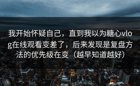 我开始怀疑自己，直到我以为糖心vlog在线观看变差了，后来发现是复盘方法的优先级在变（越早知道越好）
