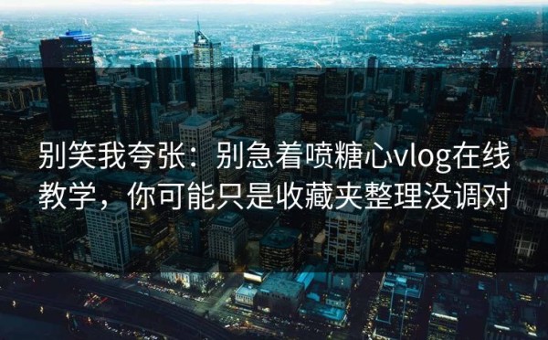 别笑我夸张：别急着喷糖心vlog在线教学，你可能只是收藏夹整理没调对