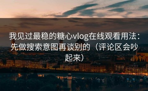 我见过最稳的糖心vlog在线观看用法：先做搜索意图再谈别的（评论区会吵起来）