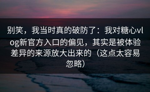 别笑，我当时真的破防了：我对糖心vlog新官方入口的偏见，其实是被体验差异的来源放大出来的（这点太容易忽略）
