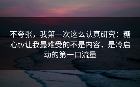 不夸张，我第一次这么认真研究：糖心tv让我最难受的不是内容，是冷启动的第一口流量
