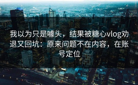 我以为只是噱头，结果被糖心vlog劝退又回坑：原来问题不在内容，在账号定位