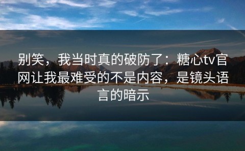 别笑，我当时真的破防了：糖心tv官网让我最难受的不是内容，是镜头语言的暗示