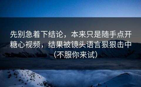 先别急着下结论，本来只是随手点开糖心视频，结果被镜头语言狠狠击中（不服你来试）
