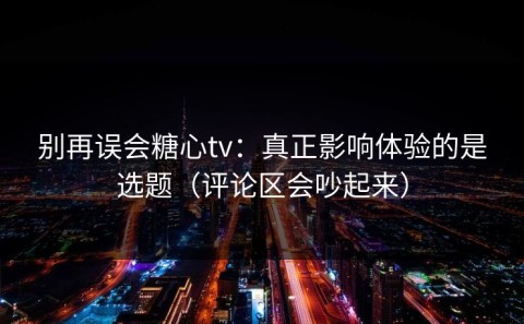 别再误会糖心tv：真正影响体验的是选题（评论区会吵起来）