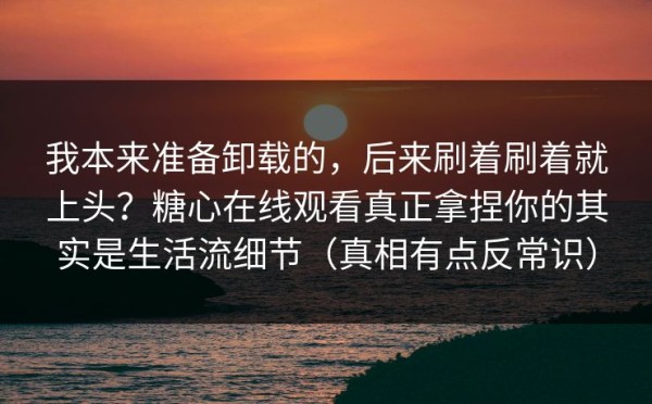 我本来准备卸载的，后来刷着刷着就上头？糖心在线观看真正拿捏你的其实是生活流细节（真相有点反常识）