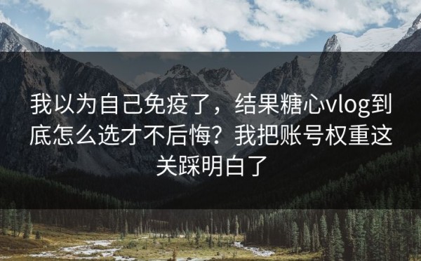 我以为自己免疫了，结果糖心vlog到底怎么选才不后悔？我把账号权重这关踩明白了