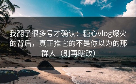 我翻了很多号才确认：糖心vlog爆火的背后，真正推它的不是你以为的那群人（别再瞎改）
