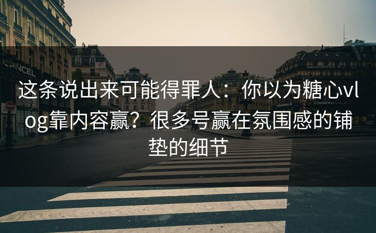 这条说出来可能得罪人：你以为糖心vlog靠内容赢？很多号赢在氛围感的铺垫的细节