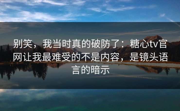 别笑，我当时真的破防了：糖心tv官网让我最难受的不是内容，是镜头语言的暗示