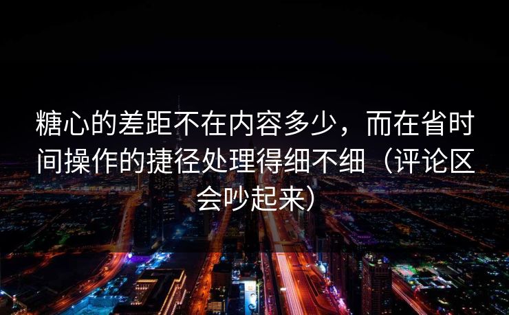 糖心的差距不在内容多少，而在省时间操作的捷径处理得细不细（评论区会吵起来）
