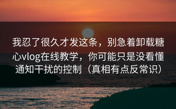 我忍了很久才发这条，别急着卸载糖心vlog在线教学，你可能只是没看懂通知干扰的控制（真相有点反常识）