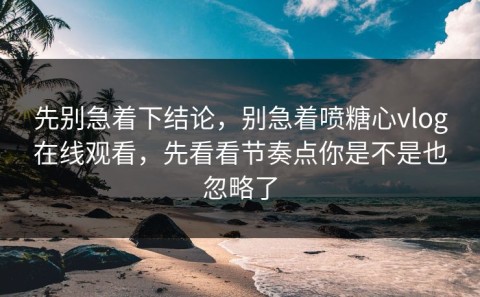先别急着下结论，别急着喷糖心vlog在线观看，先看看节奏点你是不是也忽略了