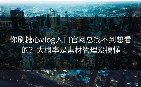 你刷糖心vlog入口官网总找不到想看的？大概率是素材管理没搞懂