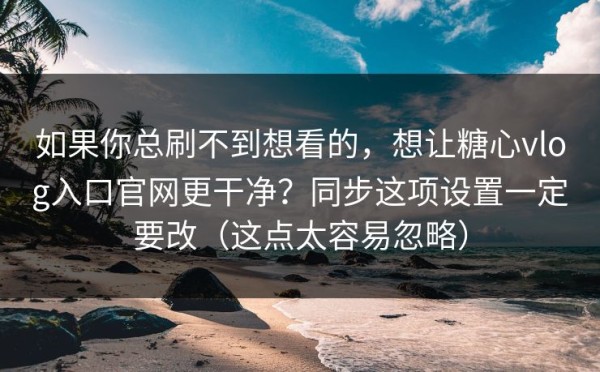 如果你总刷不到想看的，想让糖心vlog入口官网更干净？同步这项设置一定要改（这点太容易忽略）