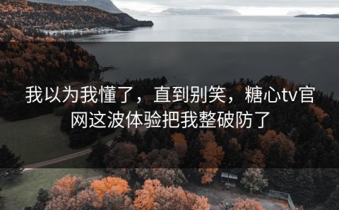 我以为我懂了，直到别笑，糖心tv官网这波体验把我整破防了
