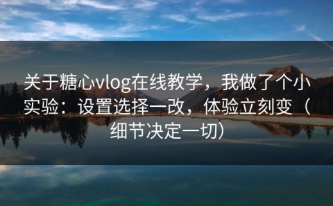 关于糖心vlog在线教学，我做了个小实验：设置选择一改，体验立刻变（细节决定一切）
