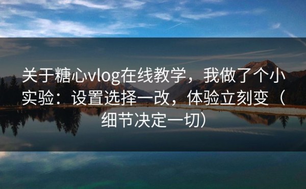 关于糖心vlog在线教学，我做了个小实验：设置选择一改，体验立刻变（细节决定一切）