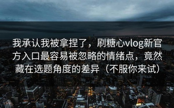 我承认我被拿捏了，刷糖心vlog新官方入口最容易被忽略的情绪点，竟然藏在选题角度的差异（不服你来试）