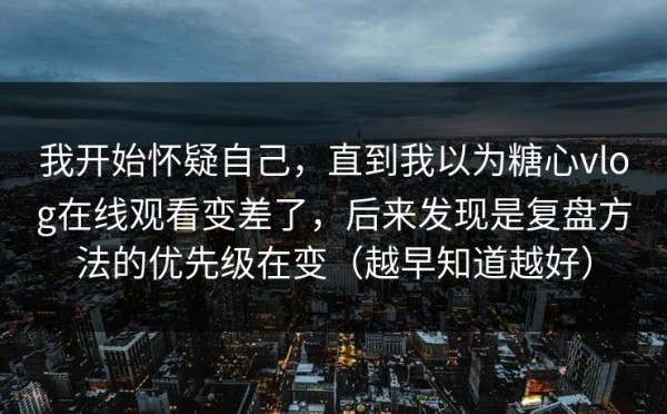 我开始怀疑自己，直到我以为糖心vlog在线观看变差了，后来发现是复盘方法的优先级在变（越早知道越好）
