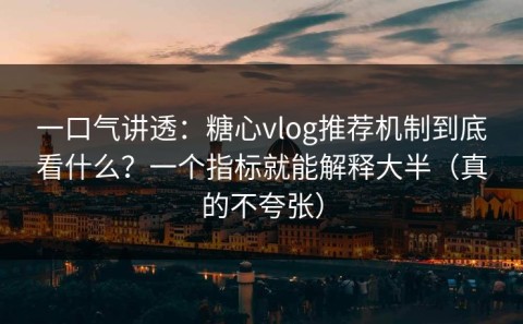 一口气讲透：糖心vlog推荐机制到底看什么？一个指标就能解释大半（真的不夸张）