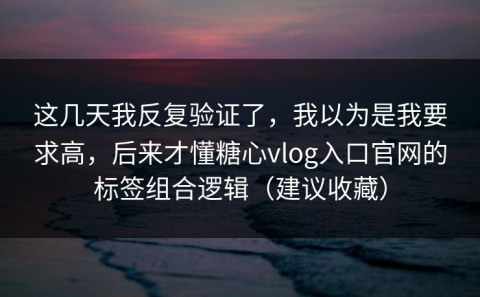 这几天我反复验证了，我以为是我要求高，后来才懂糖心vlog入口官网的标签组合逻辑（建议收藏）