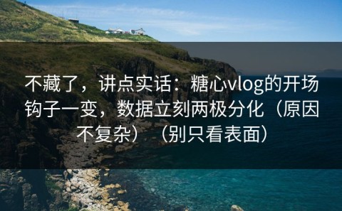 不藏了，讲点实话：糖心vlog的开场钩子一变，数据立刻两极分化（原因不复杂）（别只看表面）