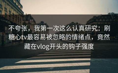 不夸张，我第一次这么认真研究：刷糖心tv最容易被忽略的情绪点，竟然藏在vlog开头的钩子强度