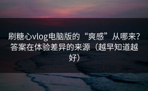 刷糖心vlog电脑版的“爽感”从哪来？答案在体验差异的来源（越早知道越好）