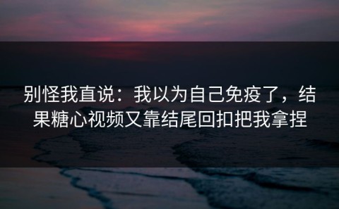 别怪我直说：我以为自己免疫了，结果糖心视频又靠结尾回扣把我拿捏