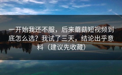一开始我还不服，后来蘑菇短视频到底怎么选？我试了三天，结论出乎意料（建议先收藏）