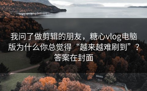 我问了做剪辑的朋友，糖心vlog电脑版为什么你总觉得“越来越难刷到”？答案在封面