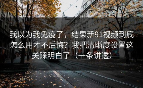 我以为我免疫了，结果新91视频到底怎么用才不后悔？我把清晰度设置这关踩明白了（一条讲透）