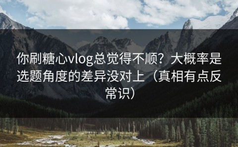 你刷糖心vlog总觉得不顺？大概率是选题角度的差异没对上（真相有点反常识）