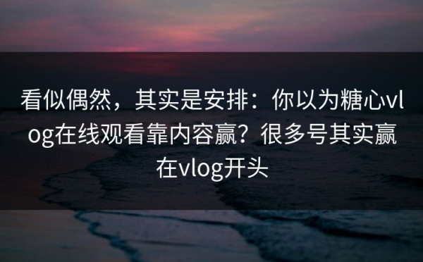 看似偶然，其实是安排：你以为糖心vlog在线观看靠内容赢？很多号其实赢在vlog开头