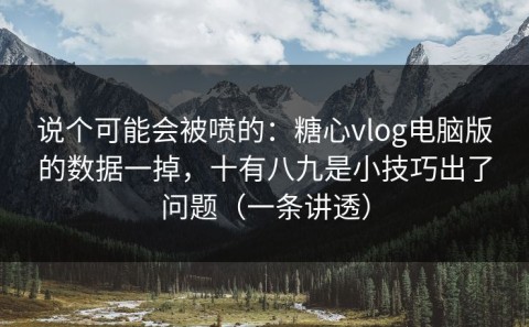 说个可能会被喷的：糖心vlog电脑版的数据一掉，十有八九是小技巧出了问题（一条讲透）