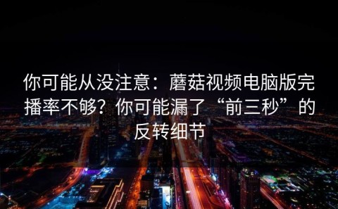 你可能从没注意：蘑菇视频电脑版完播率不够？你可能漏了“前三秒”的反转细节