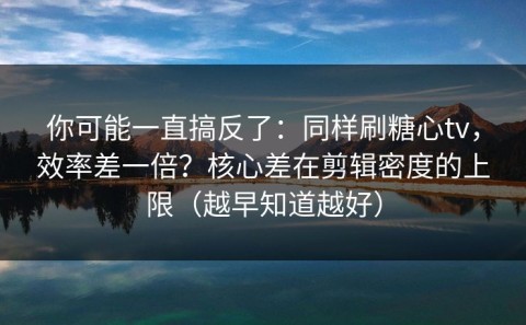 你可能一直搞反了：同样刷糖心tv，效率差一倍？核心差在剪辑密度的上限（越早知道越好）