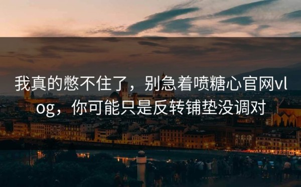 我真的憋不住了，别急着喷糖心官网vlog，你可能只是反转铺垫没调对
