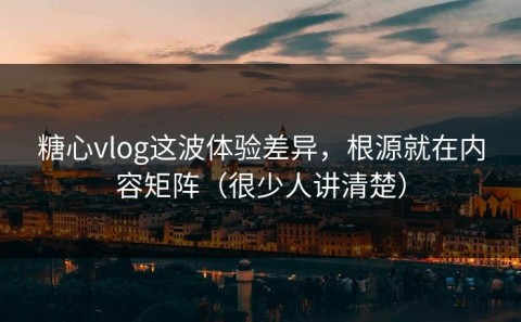糖心vlog这波体验差异，根源就在内容矩阵（很少人讲清楚）