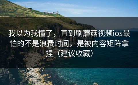 我以为我懂了，直到刷蘑菇视频ios最怕的不是浪费时间，是被内容矩阵拿捏（建议收藏）
