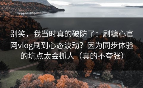 别笑，我当时真的破防了：刷糖心官网vlog刷到心态波动？因为同步体验的坑点太会抓人（真的不夸张）