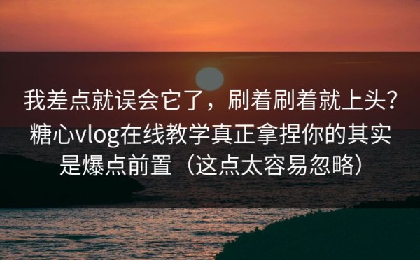 我差点就误会它了，刷着刷着就上头？糖心vlog在线教学真正拿捏你的其实是爆点前置（这点太容易忽略）