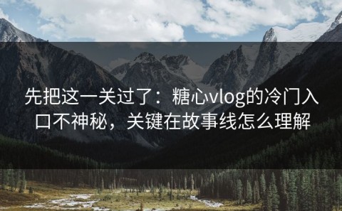 先把这一关过了：糖心vlog的冷门入口不神秘，关键在故事线怎么理解