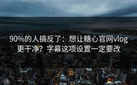 90%的人搞反了：想让糖心官网vlog更干净？字幕这项设置一定要改