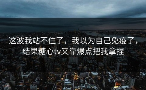 这波我站不住了，我以为自己免疫了，结果糖心tv又靠爆点把我拿捏