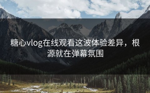 糖心vlog在线观看这波体验差异，根源就在弹幕氛围