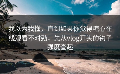 我以为我懂，直到如果你觉得糖心在线观看不对劲，先从vlog开头的钩子强度查起