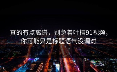 真的有点离谱，别急着吐槽91视频，你可能只是标题语气没调对