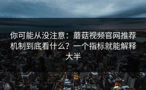 你可能从没注意：蘑菇视频官网推荐机制到底看什么？一个指标就能解释大半